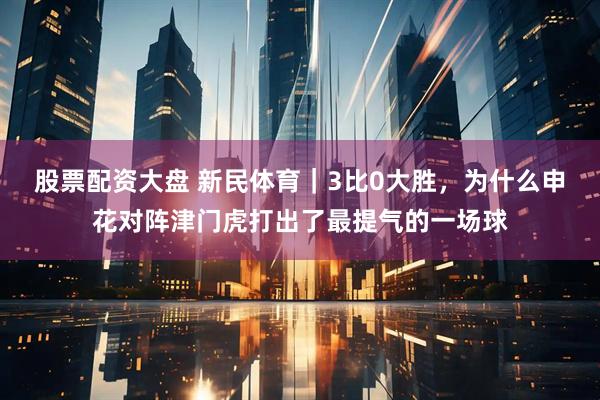 股票配资大盘 新民体育｜3比0大胜，为什么申花对阵津门虎打出了最提气的一场球