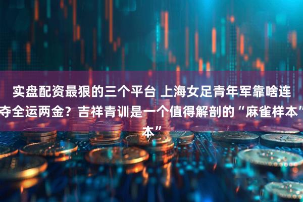 实盘配资最狠的三个平台 上海女足青年军靠啥连夺全运两金？吉祥青训是一个值得解剖的“麻雀样本”