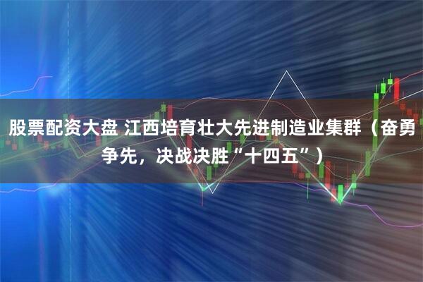 股票配资大盘 江西培育壮大先进制造业集群（奋勇争先，决战决胜“十四五”）