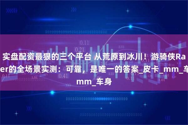 实盘配资最狠的三个平台 从荒原到冰川！游骑侠Ranger的全场景实测：可靠，是唯一的答案_皮卡_mm_车身
