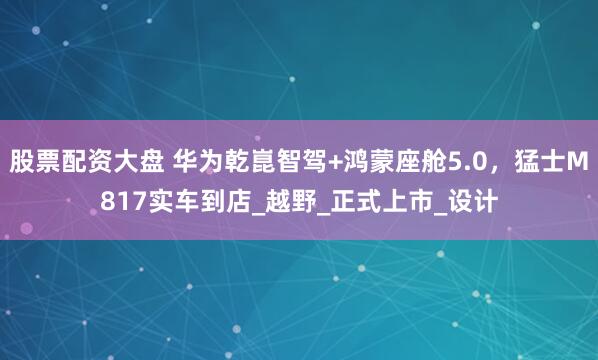 股票配资大盘 华为乾崑智驾+鸿蒙座舱5.0，猛士M817实车到店_越野_正式上市_设计