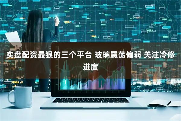 实盘配资最狠的三个平台 玻璃震荡偏弱 关注冷修进度