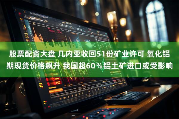 股票配资大盘 几内亚收回51份矿业许可 氧化铝期现货价格飙升 我国超60％铝土矿进口或受影响