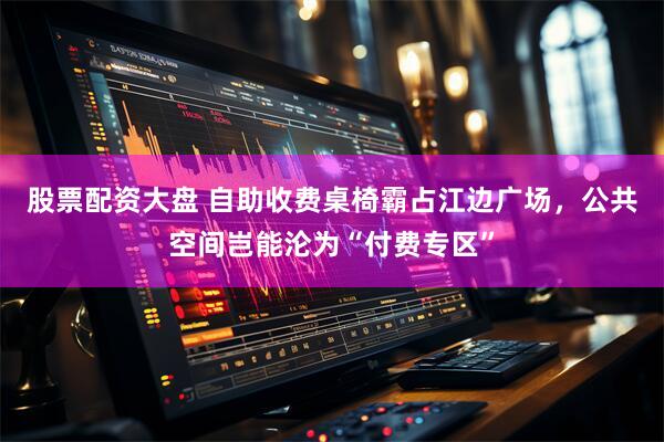 股票配资大盘 自助收费桌椅霸占江边广场，公共空间岂能沦为“付费专区”