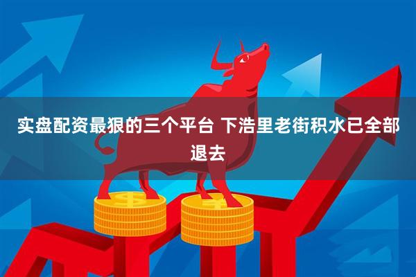 实盘配资最狠的三个平台 下浩里老街积水已全部退去