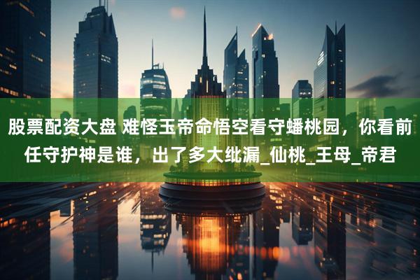 股票配资大盘 难怪玉帝命悟空看守蟠桃园，你看前任守护神是谁，出了多大纰漏_仙桃_王母_帝君
