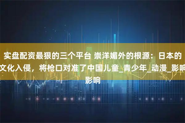 实盘配资最狠的三个平台 崇洋媚外的根源：日本的文化入侵，将枪口对准了中国儿童_青少年_动漫_影响