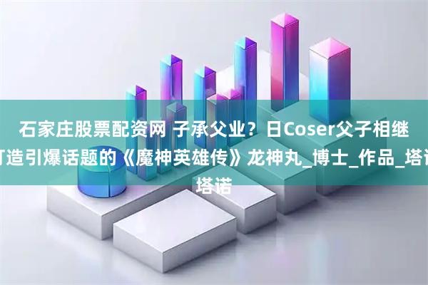 石家庄股票配资网 子承父业？日Coser父子相继打造引爆话题的《魔神英雄传》龙神丸_博士_作品_塔诺