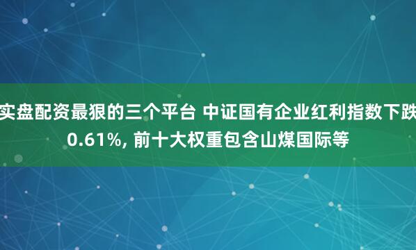 实盘配资最狠的三个平台 中证国有企业红利指数下跌0.61%, 前十大权重包含山煤国际等