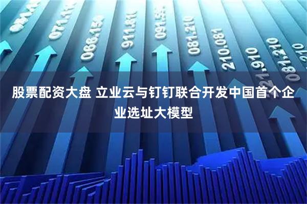 股票配资大盘 立业云与钉钉联合开发中国首个企业选址大模型